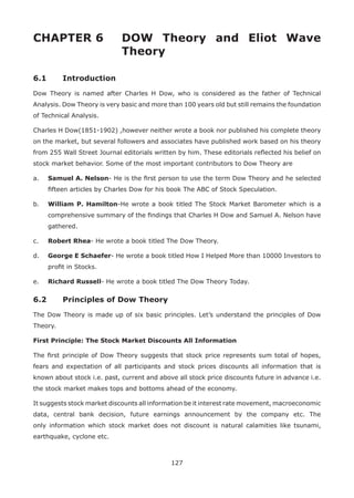 127
CHAPTER 6 DOW Theory and Eliot Wave
Theory
6.1 Introduction
Dow Theory is named after Charles H Dow, who is considered as the father of Technical
Analysis. Dow Theory is very basic and more than 100 years old but still remains the foundation
of Technical Analysis.
Charles H Dow(1851-1902) ,however neither wrote a book nor published his complete theory
on the market, but several followers and associates have published work based on his theory
from 255 Wall Street Journal editorials written by him. These editorials reﬂected his belief on
stock market behavior. Some of the most important contributors to Dow Theory are
a. Samuel A. Nelson- He is the ﬁrst person to use the term Dow Theory and he selected
ﬁfteen articles by Charles Dow for his book The ABC of Stock Speculation.
b. William P. Hamilton-He wrote a book titled The Stock Market Barometer which is a
comprehensive summary of the ﬁndings that Charles H Dow and Samuel A. Nelson have
gathered.
c. Robert Rhea- He wrote a book titled The Dow Theory.
d. George E Schaefer- He wrote a book titled How I Helped More than 10000 Investors to
proﬁt in Stocks.
e. Richard Russell- He wrote a book titled The Dow Theory Today.
6.2 Principles of Dow Theory
The Dow Theory is made up of six basic principles. Let’s understand the principles of Dow
Theory.
First Principle: The Stock Market Discounts All Information
The ﬁrst principle of Dow Theory suggests that stock price represents sum total of hopes,
fears and expectation of all participants and stock prices discounts all information that is
known about stock i.e. past, current and above all stock price discounts future in advance i.e.
the stock market makes tops and bottoms ahead of the economy.
It suggests stock market discounts all information be it interest rate movement, macroeconomic
data, central bank decision, future earnings announcement by the company etc. The
only information which stock market does not discount is natural calamities like tsunami,
earthquake, cyclone etc.
 