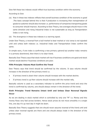 132
Dow felt these two indexes would reﬂect true business condition within the economy.
According to Dow
(a) Rise in these two indexes reﬂects that overall business condition of the economy is good
.The basic concept behind this is that if production is increasing then transportation of
goods to customer should also increase i.e. performance of companies transporting goods
to consumer should improve. According to Dow Theory, two averages should move in the
same direction and rising Industrial Index is not sustainable as long as Transportation
Index is not rising.
(b) The divergence in these two indexes is a warning signal.
Under Dow Theory, a reversal from a bull market to bear market or vice versa is not signaled
until and unless both indexes i.e. Industrial Index and Transportation Index conﬁrm the
same.
In simple wors, if one index is conﬁrming a new primary uptrend but another index remains
in a primary downtrend, then there is no clear trend.
Basically Dow Theory says that stock market will rise if business conditions are good and stock
market would decline if business conditions are poor.
Fifth Principle: Volume Must Conﬁrm the Trend
Dow Theory says that trend should be conﬁrmed by the volume. It says volume should
increase in the direction of the primary trend i.e.
• If primary trend is down then volume should increase with the market decline.
• If primary trend is up then volume should increase with the market rally.
Basically volume is used as a secondary indicator to conﬁrm the price trend and once the
trend is conﬁrmed by volume, one should always remain in the direction of the trend.
Sixth Principle: Trend Remains Intact Until and Unless Clear Reversal Signals
Occur
As we are dealing in stock market which is controlled by only one “M” i.e. Money and this
money ﬂows very fast across borders. Hence stock prices do not move smoothly in a single
line, one day it’s up next day it might be down.
Basically Dow Theory suggests that one should never assume reversal of the trend until and
unless clear reversal signals are there and one should always trade in the direction of the
primary trend.
 