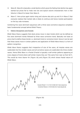 141
Wave B: Wave B is basically a small decline which gives the feeling that decline has again
started but prices fail to make new low and typical volume characteristic here is that
Volume in Wave B is lesser than Wave A.
Wave C: Here prices again starts rising and volume also pick up and it’s in Wave C that
everyone realizes that market rally is likely to continue and hence market participation
on the buy side increases.
Combining ﬁve wave dominant sequences with a three wave corrective sequence completes
basic fundamental concept behind Elliott Theory.
C. Pattern Recognition and Fractals
Elliott Wave theory suggests that stock prices move in clear trends which can be deﬁned as
ﬁve wave dominant trends followed by three wave corrective trend. Basically one looks at
price chart to deﬁne these trends i.e. dominant trend or corrective trend. Hence it can be said
that these waves move in certain patterns and application of Elliott Wave theory is a form of
pattern recognition.
Elliott Wave theory suggests that irrespective of size of the wave, all impulse waves are
subdivided into ﬁve smaller waves and all corrective waves are subdivided into three smaller
waves. Hence Elliot Wave is a fractal (Fractal is typically a self similar patterns appearing at
every degree of trend where self similar means they are “the same from near as from far”).
This would be more clearer for (Figure 18) and (Figure 19) which shows fractal nature of
Elliott Wave.
(Figure 18)
 