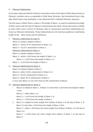 148
H. Fibonacci Relationship
It has been observed that the Fibonacci summation series is the basis of Elliot Wave theory as
Fibonacci numbers come up repeatedly in Elliot Wave Structure. But interesting thing is that
after Elliott theory was developed, it was observed that it reﬂected Fibonacci sequence.
The ﬁrst wave in Elliott Theory is Wave 1.The length of Wave 1 is used for predicting the length
of other waves with the help of Fibonacci retracements and ratios. Hence each wave is related
to some other wave in terms of Fibonacci ratio or retracement and these relationships are
known as Fibonacci relationship. These relationships are not rules but guidelines in estimating
length of the other waves and it’s deﬁned as
I. Fibonacci relationship for wave 2:
Wave 2 is always related to Wave 1.
Wave 2 = either 50 % retracement of Wave 1 or
Wave 2 = 61.8 % retracement of Wave 1.
Fibonacci relationship for Wave 3:
Wave 3 is always related to Wave 1.
Wave 3 = either 1.618 times the length of Wave 1 or
Wave 3 = 2.618 times the length of Wave 1 or
Wave 3 = 4.23 times the length of Wave 1
II. Fibonacci Relationship for Wave 4:
Wave 4 is always related to Wave 3.
Wave 4= either 23.6% retracement of Wave 3 or
Wave 4= 38.2% retracement of Wave 3 or
Wave 4= either 50 % retracement of Wave 3
In any case Wave 4 is not more than 61.8% retracement of Wave3.
III. Fibonacci Relationship for Wave 5:
i. Wave 5 is related to Wave 1. If Wave 3 is more than 1.618 times the length of Wave
1 then
Wave 5 = either Wave 1 or
Wave 5 = 1.618 times the length of Wave 1 or
Wave 5 = 2.618 times the length of Wave 1.
ii. Wave 5 is related to entire length from bottom of Wave 1 to the top of Wave 3. If
Wave 3 is less than 1.618 times the length of Wave 1 then
Wave 5 = either 1.618 times the entire length from bottom of Wave 1 to the top of
Wave 3 or
Wave 5 = 2.618 times the entire length from bottom of Wave 1 to the top of
Wave 3.
 