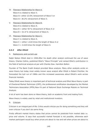 149
IV. Fibonacci Relationship for Wave A:
Wave A is related to Wave 5.
Wave A= either 23.6% retracement of Wave 5 or
Wave A= 38.2% retracement of Wave 5.
V. Fibonacci Relationship for Wave B:
Wave B is related to Wave A.
Wave B = either 50 % retracement of Wave A or
Wave B = 61.8 % retracement of Wave A.
VI. Fibonacci Relationship for Wave C:
Wave C is related to Wave A.
Wave C = either 1.618 times the length of Wave A or
Wave 3 = 2.618 times the length of Wave A.
6.5.3 After Elliott
A. Rediscovery and current use
Ralph Nelson Elliott died in 1948.After his death other analyst continued the use of wave
theory. Charles Collins, published Elliot’s “Wave Principle” and ranked Elliot’s contribution in
the ﬁeld of technical analysis at par with Charles Dow. Hamilton Bolton
Founder of The Bank Credit Analyst provided Wave analysis. Many other analysts wrote on
wave theory but today most widely known wave analyst after Elliott is Robert Prechter. He
forecasted the bull run of 1980s and this increased awareness about Elliott’s work across
ﬁnancial markets.
Today Elliott wave theory is important part of technical analysis and Elliot Wave theory is part
of Chartered Market Technician (CMT), the professional certiﬁcation developed by the Market
Technicians Association (MTA).Now it’s part of National Stock Exchange Module on Technical
Analysis.
A lot of work has been done on Wave theory, both on academic front and trading front.
Wave theory is widely used by retail and institutional investors.
B. Criticism
Criticism is an integral part of life. Critics would criticize you for doing something and they will
even criticize if you don’t do same thing.
Firstly efﬁcient market theory states that prices cannot be predicted from market data i.e.
price and volume. It says that successful market forecast is not possible, otherwise each
market participant would buy when prices are about to rise and sell when prices are about to
 