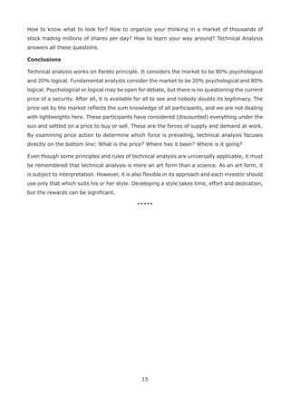 15
How to know what to look for? How to organize your thinking in a market of thousands of
stock trading millions of shares per day? How to learn your way around? Technical Analysis
answers all these questions.
Conclusions
Technical analysis works on Pareto principle. It considers the market to be 80% psychological
and 20% logical. Fundamental analysts consider the market to be 20% psychological and 80%
logical. Psychological or logical may be open for debate, but there is no questioning the current
price of a security. After all, it is available for all to see and nobody doubts its legitimacy. The
price set by the market reﬂects the sum knowledge of all participants, and we are not dealing
with lightweights here. These participants have considered (discounted) everything under the
sun and settled on a price to buy or sell. These are the forces of supply and demand at work.
By examining price action to determine which force is prevailing, technical analysis focuses
directly on the bottom line: What is the price? Where has it been? Where is it going?
Even though some principles and rules of technical analysis are universally applicable, it must
be remembered that technical analysis is more an art form than a science. As an art form, it
is subject to interpretation. However, it is also ﬂexible in its approach and each investor should
use only that which suits his or her style. Developing a style takes time, effort and dedication,
but the rewards can be signiﬁcant.
*****
 