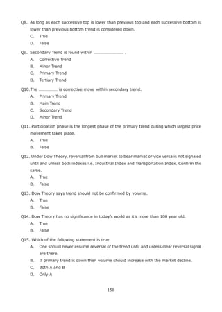 158
Q8. As long as each successive top is lower than previous top and each successive bottom is
lower than previous bottom trend is considered down.
C. True
D. False
Q9. Secondary Trend is found within ………………………. .
A. Corrective Trend
B. Minor Trend
C. Primary Trend
D. Tertiary Trend
Q10.The ……………… is corrective move within secondary trend.
A. Primary Trend
B. Main Trend
C. Secondary Trend
D. Minor Trend
Q11. Participation phase is the longest phase of the primary trend during which largest price
movement takes place.
A. True
B. False
Q12. Under Dow Theory, reversal from bull market to bear market or vice versa is not signaled
until and unless both indexes i.e. Industrial Index and Transportation Index. Conﬁrm the
same.
A. True
B. False
Q13. Dow Theory says trend should not be conﬁrmed by volume.
A. True
B. False
Q14. Dow Theory has no signiﬁcance in today’s world as it’s more than 100 year old.
A. True
B. False
Q15. Which of the following statement is true
A. One should never assume reversal of the trend until and unless clear reversal signal
are there.
B. If primary trend is down then volume should increase with the market decline.
C. Both A and B
D. Only A
 