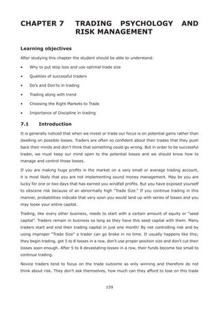 159
CHAPTER 7 TRADING PSYCHOLOGY AND
RISK MANAGEMENT
Learning objectives
After studying this chapter the student should be able to understand:
• Why to put stop loss and use optimal trade size
• Qualities of successful traders
• Do’s and Don’ts in trading
• Trading along with trend
• Choosing the Right Markets to Trade
• Importance of Discipline in trading
7.1 Introduction
It is generally noticed that when we invest or trade our focus is on potential gains rather than
dwelling on possible losses. Traders are often so conﬁdent about their trades that they push
back their minds and don’t think that something could go wrong. But in order to be successful
trader, we must keep our mind open to the potential losses and we should know how to
manage and control those losses.
If you are making huge proﬁts in the market on a very small or average trading account,
it is most likely that you are not implementing sound money management. May be you are
lucky for one or two days that has earned you windfall proﬁts. But you have exposed yourself
to obscene risk because of an abnormally high “Trade Size.” If you continue trading in this
manner, probabilities indicate that very soon you would land up with series of losses and you
may loose your entire capital.
Trading, like every other business, needs to start with a certain amount of equity or “seed
capital”. Traders remain in business so long as they have this seed capital with them. Many
traders start and end their trading capital in just one month! By not controlling risk and by
using improper “Trade Size” a trader can go broke in no time. It usually happens like this;
they begin trading, get 5 to 8 losses in a row, don’t use proper position size and don’t cut their
losses soon enough. After 5 to 8 devastating losses in a row, their funds become too small to
continue trading.
Novice traders tend to focus on the trade outcome as only winning and therefore do not
think about risk. They don’t ask themselves, how much can they afford to lose on this trade
 