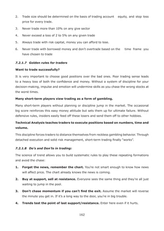 162
2. Trade size should be determined on the basis of trading account equity, and stop loss
price for every trade.
3. Never trade more than 10% on any give sector
4. Never exceed a loss of 2 to 5% on any given trade
5. Always trade with risk capital, money you can afford to lose.
6. Never trade with borrowed money and don’t overtrade based on the time frame you
have chosen to trade
7.2.1.7 Golden rules for traders
Want to trade successfully?
It is very important to choose good positions over the bad ones. Poor trading sense leads
to a heavy loss of both the conﬁdence and money. Without a system of discipline for your
decision-making, impulse and emotion will undermine skills as you chase the wrong stocks at
the worst times.
Many short-term players view trading as a form of gambling.
Many short-term players without planning or discipline jump in the market. The occasional
big score reinforces this easy money attitude but sets them up for ultimate failure. Without
defensive rules, insiders easily feed off these losers and send them off to other hobbies.
Technical Analysis teaches traders to execute positions based on numbers, time and
volume.
This discipline forces traders to distance themselves from reckless gambling behavior. Through
detached execution and solid risk management, short-term trading ﬁnally “works”.
7.2.1.8 Do’s and Don’ts in trading:
The science of trend allows you to build systematic rules to play these repeating formations
and avoid the chase:
1. Forget the news, remember the chart. You’re not smart enough to know how news
will affect price. The chart already knows the news is coming.
2. Buy at support, sell at resistance. Everyone sees the same thing and they’re all just
waiting to jump in the pool.
3. Don’t chase momentum if you can’t ﬁnd the exit. Assume the market will reverse
the minute you get in. If it’s a long way to the door, you’re in big trouble.
4. Trends test the point of last support/resistance. Enter here even if it hurts.
 