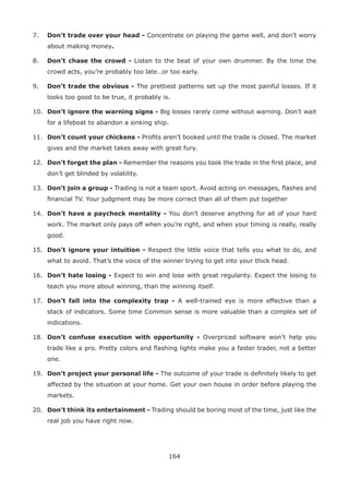 164
7. Don’t trade over your head - Concentrate on playing the game well, and don’t worry
about making money.
8. Don’t chase the crowd - Listen to the beat of your own drummer. By the time the
crowd acts, you’re probably too late…or too early.
9. Don’t trade the obvious - The prettiest patterns set up the most painful losses. If it
looks too good to be true, it probably is.
10. Don’t ignore the warning signs - Big losses rarely come without warning. Don’t wait
for a lifeboat to abandon a sinking ship.
11. Don’t count your chickens - Proﬁts aren’t booked until the trade is closed. The market
gives and the market takes away with great fury.
12. Don’t forget the plan - Remember the reasons you took the trade in the ﬁrst place, and
don’t get blinded by volatility.
13. Don’t join a group - Trading is not a team sport. Avoid acting on messages, ﬂashes and
ﬁnancial TV. Your judgment may be more correct than all of them put together
14. Don’t have a paycheck mentality - You don’t deserve anything for all of your hard
work. The market only pays off when you’re right, and when your timing is really, really
good.
15. Don’t ignore your intuition - Respect the little voice that tells you what to do, and
what to avoid. That’s the voice of the winner trying to get into your thick head.
16. Don’t hate losing - Expect to win and lose with great regularity. Expect the losing to
teach you more about winning, than the winning itself.
17. Don’t fall into the complexity trap - A well-trained eye is more effective than a
stack of indicators. Some time Common sense is more valuable than a complex set of
indications.
18. Don’t confuse execution with opportunity - Overpriced software won’t help you
trade like a pro. Pretty colors and ﬂashing lights make you a faster trader, not a better
one.
19. Don’t project your personal life - The outcome of your trade is deﬁnitely likely to get
affected by the situation at your home. Get your own house in order before playing the
markets.
20. Don’t think its entertainment - Trading should be boring most of the time, just like the
real job you have right now.
 