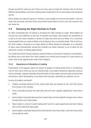 167
Accept yourself for what you are! There are many ways to trade the markets. But we all have
different personalities, and many trading styles simply don’t ﬁt our personality and emotional
set-up.
Some people are natural long-term investors; some people are natural day-traders. Find out
what suits you best, and then throw away those books that try to turn you into a person you
can never be.
7.4 Choosing the Right Markets to Trade
An often overlooked part of trading is choosing the right markets to trade. Most traders do
not pay too much attention to the mix of markets they follow. New traders are sometimes at
a loss as to how many markets or sectors to trade and which ones to follow. It is a common
misconception that you need to follow a lot of stocks to be a successful trader. This is not true.
For most traders, choosing six to eight stocks to follow should be adequate. It is important
to allow some diversiﬁcation among the markets you follow however, so as to allow for the
maximum number of trading opportunities.
You would not want to choose all power stocks to follow, or all grains if trading in commodities.
By taking one or two picks from each category you should have enough of a cross section to
catch most of the opportunities within that category.
7.4.1 Importance of discipline in trading
Overtrading is the biggest reason for failure of people in trading While there is no deﬁnitive
rule for how many times you can (or should) trade, new traders should be especially cautious
not to overtrade. Industry statistics show that 90% of new traders will not make it to their ﬁrst
anniversary. Why? Overtrading is one factor that has been identiﬁed as a deﬁnite ‘no-no’.
So why do traders overtrade?
• Traders overtrade because of the reason that they are hooked on the rush that comes
form being in the markets
• Some overtrade because they feel they that will miss a golden opportunity if they don’t
trade.
• Some traders overtrade because their system does not have speciﬁc enough entry criteria
to keep them out of bad trades.
• Many traders in a hurry to start trading don’t wait for a good opportunity but start trading
with a ﬁrst trade that looks good.
• Some traders overtrade because they feel that the more they trade, more the money they
will be able to make.
 