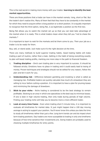 168
This is the real secret in making more money with your trades: learning to identify the best
market opportunities.
There are three positions that a trade can have in the market namely: long, short or ﬂat. But
the trader’s don’t realize this. Many of them feel that they have to be constantly in the market
for which they need to acquire either a long position or a short position. It is equally important
to recognize that the third option, being ﬂat, is as legitimate a position as the ﬁrst two.
Being ﬂat allows you to watch the market set up so that you can best take advantage of
the market when it is ready. This is what traders mean when they tell you *not to chase the
markets.*
It is important to learn to wait for the markets and let them come to you. Then your job as a
trader is to be ready for them.
Buy, sell, or stand aside. Just make sure it’s the right decision at the time.
There are many methods to build superior trading habits. Good trading habits will make
trading a part of routine, rather than a task. Getting in the habit of doing everything exactly
to plan will boost trading proﬁts, marking one more step in the path to ﬁnancial freedom.
1. Trading discipline – One’s own trading plan is very important to success. It should be
followed strictly. Emotions have no place in trading and it could easily lead to losing of
money. Proven techniques and strategies should not be edited for any reason; follow the
plan and let it work for you.
2. Understanding risk - Difference between gambling and investing is what is called as
managing risk. Proﬁtable traders can quickly calculate how much of a drawdown they are
willing to incur before cutting a position. It is important to have a plan for pruning losses
and minimizing the damage of drawdown.
3. Stick to your niche - Niche trading is considered to be the best strategy to remain
proﬁtable. Sticking to an area in which one specializes is the best way to minimize losses.
If one is best in high volume trading, then only trade during periods of high volume.
Finding your trading niche will help you to become more a more efﬁcient trader.
4. Look at every time frame - Even when trading short 5 minute ticks, it is important to
evaluate all timeframes for market data. It just might happen that a 100 day moving
average is acting to support your position. You’ll never know this unless you take the time
to study all timeframes rather than just a few. Long term trends can and do impact short
term trading positions. Day traders are more susceptible to trading in only one timeframe
because of how time-sensitive their investments are. Swing traders are probably used to
checking multiple timeframes for entry points.
 