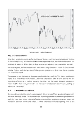 20
NIFTY (Daily) Candlestick Chart
Why candlestick charts?
What does candlestick charting offer that typical Western high-low bar charts do not? Instead
of vertical line having horizontal ticks to identify open and close, candlesticks represent two
dimensional bodies to depict open to close range and shadows to mark day’s high and low.
For several years, the Japanese traders have been using candlestick charts to track market
activity. Eastern analysts have identiﬁed a number of patterns to determine the continuation
and reversal of trend.
These patterns are the basis for Japanese candlestick chart analysis. This places candlesticks
rightly as a part of technical analysis. Japanese candlesticks offer a quick picture into the
psychology of short term trading, studying the effect, not the cause. Applying candlesticks
means that for short-term, an investor can make conﬁdent decisions about buying, selling, or
holding an investment.
2.2 Candlestick analysis
One cannot ignore that investor’s psychologically driven forces of fear; greed and hope greatly
inﬂuence the stock prices. The overall market psychology can be tracked through candlestick
analysis. More than just a method of pattern recognition, candlestick analysis shows the
interaction between buyers and sellers. A white candlestick indicates opening price of the
 