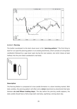 29
2.2.2.3 Piercing
The bullish counterpart to the dark cloud cover is the “piercing pattern.” The ﬁrst thing to
look for is to spot the piercing pattern in an existing downtrend, which consists of a long black
candlestick followed by a gap lower open during the next session, but which closes at least
halfway into the prior black candlestick’s real body.
Description
The Piercing Pattern is composed of a two-candle formation in a down trending market. With
daily candles, the piercing pattern will often end a minor downtrend (a downtrend that lasts
between six and ﬁfteen trading days). The day before the piercing candle appears, the
daily candle should have a fairly large dark real body, signifying a strong down day.
 