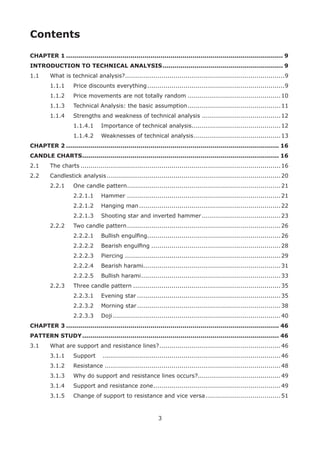 3
Contents
CHAPTER 1 ............................................................................................................ 9
INTRODUCTION TO TECHNICAL ANALYSIS............................................................ 9
1.1 What is technical analysis?...............................................................................9
1.1.1 Price discounts everything....................................................................9
1.1.2 Price movements are not totally random ..............................................10
1.1.3 Technical Analysis: the basic assumption..............................................11
1.1.4 Strengths and weakness of technical analysis .......................................12
1.1.4.1 Importance of technical analysis............................................12
1.1.4.2 Weaknesses of technical analysis...........................................13
CHAPTER 2 .......................................................................................................... 16
CANDLE CHARTS.................................................................................................. 16
2.1 The charts ...................................................................................................16
2.2 Candlestick analysis......................................................................................20
2.2.1 One candle pattern............................................................................21
2.2.1.1 Hammer ............................................................................21
2.2.1.2 Hanging man......................................................................22
2.2.1.3 Shooting star and inverted hammer.......................................23
2.2.2 Two candle pattern............................................................................26
2.2.2.1 Bullish engulﬁng..................................................................26
2.2.2.2 Bearish engulﬁng ................................................................28
2.2.2.3 Piercing .............................................................................29
2.2.2.4 Bearish harami....................................................................31
2.2.2.5 Bullish harami.....................................................................33
2.2.3 Three candle pattern .........................................................................35
2.2.3.1 Evening star .......................................................................35
2.2.3.2 Morning star.......................................................................38
2.2.3.3 Doji...................................................................................40
CHAPTER 3 .......................................................................................................... 46
PATTERN STUDY.................................................................................................. 46
3.1 What are support and resistance lines?............................................................46
3.1.1 Support ........................................................................................46
3.1.2 Resistance .......................................................................................48
3.1.3 Why do support and resistance lines occurs?.........................................49
3.1.4 Support and resistance zone...............................................................49
3.1.5 Change of support to resistance and vice versa .....................................51
 