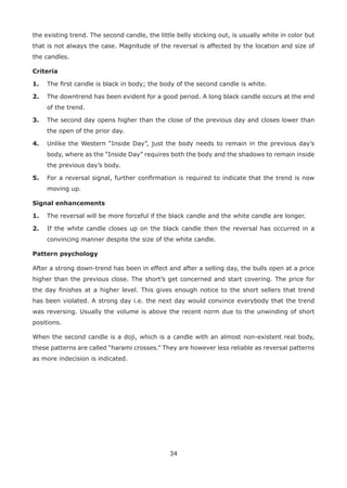34
the existing trend. The second candle, the little belly sticking out, is usually white in color but
that is not always the case. Magnitude of the reversal is affected by the location and size of
the candles.
Criteria
1. The ﬁrst candle is black in body; the body of the second candle is white.
2. The downtrend has been evident for a good period. A long black candle occurs at the end
of the trend.
3. The second day opens higher than the close of the previous day and closes lower than
the open of the prior day.
4. Unlike the Western “Inside Day”, just the body needs to remain in the previous day’s
body, where as the “Inside Day” requires both the body and the shadows to remain inside
the previous day’s body.
5. For a reversal signal, further conﬁrmation is required to indicate that the trend is now
moving up.
Signal enhancements
1. The reversal will be more forceful if the black candle and the white candle are longer.
2. If the white candle closes up on the black candle then the reversal has occurred in a
convincing manner despite the size of the white candle.
Pattern psychology
After a strong down-trend has been in effect and after a selling day, the bulls open at a price
higher than the previous close. The short’s get concerned and start covering. The price for
the day ﬁnishes at a higher level. This gives enough notice to the short sellers that trend
has been violated. A strong day i.e. the next day would convince everybody that the trend
was reversing. Usually the volume is above the recent norm due to the unwinding of short
positions.
When the second candle is a doji, which is a candle with an almost non-existent real body,
these patterns are called “harami crosses.” They are however less reliable as reversal patterns
as more indecision is indicated.
 