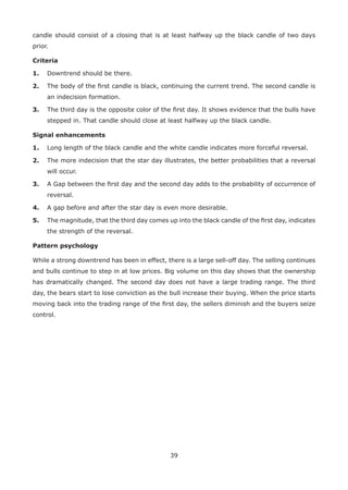 39
candle should consist of a closing that is at least halfway up the black candle of two days
prior.
Criteria
1. Downtrend should be there.
2. The body of the ﬁrst candle is black, continuing the current trend. The second candle is
an indecision formation.
3. The third day is the opposite color of the ﬁrst day. It shows evidence that the bulls have
stepped in. That candle should close at least halfway up the black candle.
Signal enhancements
1. Long length of the black candle and the white candle indicates more forceful reversal.
2. The more indecision that the star day illustrates, the better probabilities that a reversal
will occur.
3. A Gap between the ﬁrst day and the second day adds to the probability of occurrence of
reversal.
4. A gap before and after the star day is even more desirable.
5. The magnitude, that the third day comes up into the black candle of the ﬁrst day, indicates
the strength of the reversal.
Pattern psychology
While a strong downtrend has been in effect, there is a large sell-off day. The selling continues
and bulls continue to step in at low prices. Big volume on this day shows that the ownership
has dramatically changed. The second day does not have a large trading range. The third
day, the bears start to lose conviction as the bull increase their buying. When the price starts
moving back into the trading range of the ﬁrst day, the sellers diminish and the buyers seize
control.
 