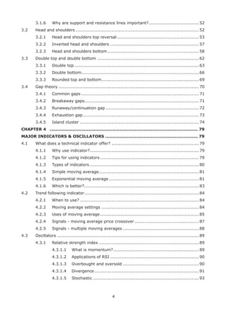 4
3.1.6 Why are support and resistance lines important?...................................52
3.2 Head and shoulders ......................................................................................52
3.2.1 Head and shoulders top reversal .........................................................53
3.2.2 Inverted head and shoulders ..............................................................57
3.2.3 Head and shoulders bottom................................................................58
3.3 Double top and double bottom .......................................................................62
3.3.1 Double top .......................................................................................63
3.3.2 Double bottom..................................................................................66
3.3.3 Rounded top and bottom....................................................................69
3.4 Gap theory ..................................................................................................70
3.4.1 Common gaps ..................................................................................71
3.4.2 Breakaway gaps................................................................................71
3.4.3 Runaway/continuation gap .................................................................72
3.4.4 Exhaustion gap.................................................................................73
3.4.5 Island cluster ...................................................................................74
CHAPTER 4 ........................................................................................................ 79
MAJOR INDICATORS & OSCILLATORS ................................................................. 79
4.1 What does a technical indicator offer? .............................................................79
4.1.1 Why use indicator?............................................................................79
4.1.2 Tips for using indicators .....................................................................79
4.1.3 Types of indicators ............................................................................80
4.1.4 Simple moving average......................................................................81
4.1.5 Exponential moving average...............................................................81
4.1.6 Which is better?................................................................................83
4.2 Trend following indicator................................................................................84
4.2.1 When to use? ...................................................................................84
4.2.2 Moving average settings ....................................................................84
4.2.3 Uses of moving average.....................................................................85
4.2.4 Signals - moving average price crossover .............................................87
4.2.5 Signals - multiple moving averages .....................................................88
4.3 Oscillators ...................................................................................................89
4.3.1 Relative strength index ......................................................................89
4.3.1.1 What is momentum?............................................................89
4.3.1.2 Applications of RSI ..............................................................90
4.3.1.3 Overbought and oversold .....................................................90
4.3.1.4 Divergence.........................................................................91
4.3.1.5 Stochastic ..........................................................................93
 