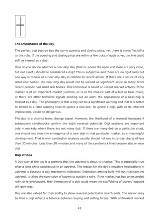41
The Importance of the Doji
The perfect doji session has the same opening and closing price, yet there is some ﬂexibility
to this rule. If the opening and closing price are within a few ticks of each other, the line could
still be viewed as a doji.
How do you decide whether a near-doji day (that is, where the open and close are very close,
but not exact) should be considered a doji? This is subjective and there are no rigid rules but
one way is to look at a near-doji day in relation to recent action. If there are a series of very
small real bodies, the near-doji day would not be viewed as signiﬁcant since so many other
recent periods had small real bodies. One technique is based on recent market activity. If the
market is at an important market junction, or is at the mature part of a bull or bear move,
or there are other technical signals sending out an alert, the appearance of a near-doji is
treated as a doji. The philosophy is that a doji can be a signiﬁcant warning and that it is better
to attend to a false warning than to ignore a real one. To ignore a doji, with all its inherent
implications, could be dangerous.
The doji is a distinct trend change signal. However, the likelihood of a reversal increases if
subsequent candlesticks conﬁrm the doji’s reversal potential. Doji sessions are important
only in markets where there are not many doji. If there are many doji on a particular chart,
one should not view the emergence of a new doji in that particular market as a meaningful
development. That is why candlestick analysis usually should not use intra-day charts of less
than 30 minutes. Less than 30 minutes and many of the candlestick lines become doji or near
doji
Doji at tops
A Doji star at the top is a warning that the uptrend is about to change. This is especially true
after a long white candlestick in an uptrend. The reason for the doji’s negative implications in
uptrend is because a doji represents indecision. Indecision among bulls will not maintain the
uptrend. It takes the conviction of buyers to sustain a rally. If the market has had an extended
rally, or is overbought, then formation of a doji could mean the scaffolding of buyers’ support
will give way.
Doji are also valued for their ability to show reversal potential in downtrends. The reason may
be that a doji reﬂects a balance between buying and selling forces. With ambivalent market
 