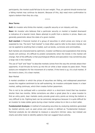 42
participants, the market could fall due to its own weight. Thus, an uptrend should reverse but
a falling market may continue its descent. Because of this, doji need more conﬁrmation to
signal a bottom than they do a top.
*****
New Terms
Bull: An investor who thinks the market, a speciﬁc security or an industry will rise.
Bear: An investor who believes that a particular security or market is headed downward
is indicative of a bearish trend. Bears attempt to proﬁt from a decline in prices. Bears are
generally pessimistic about the state of a given market.
Bull market: A ﬁnancial market of a group of securities in which prices are rising or are
expected to rise. The term “bull market” is most often used to refer to the stock market, but
can be applied to anything that is traded, such as bonds, currencies and commodities.
Bull markets are characterized by optimism, investor conﬁdence and expectations that strong
results will continue. It’s difﬁcult to predict consistently when the trends in the market will
change. Part of the difﬁculty is that psychological effects and speculation may sometimes play
a large role in the markets
The use of “bull” and “bear” to describe markets comes from the way the animals attack their
opponents. A bull thrusts its horns up into the air while a bear swipes its paws down. These
actions are metaphors for the movement of a market. If the trend is up, it’s a bull market. If
the trend is down, it’s a bear market.
Bear Market
A market condition in which the prices of securities are falling, and widespread pessimism
causes the negative sentiment to be self-sustaining. As investors anticipate losses in a bear
market, selling continues, which then creates further pessimism.
This is not to be confused with a correction which is a short-term trend that has duration
shorter than two months. While corrections are often a great place for a value investor to
ﬁnd an entry point, bear markets rarely provide great entry points as timing the bottom is
very difﬁcult to do. Fighting back can be extremely dangerous because it is quite difﬁcult for
an investor to make stellar gains during a bear market unless he or she is a short seller.
Fundamental Analysis: A method of evaluating securities by analyzing statistics generated
by market activity such as past prices and volume is deﬁned as ‘Fundamental Analysis’.
Technical analysts do not attempt to measure a security’s intrinsic value, but instead use
charts and other tools to identify patterns that can suggest future activity.
 