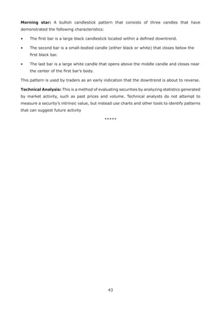 43
Morning star: A bullish candlestick pattern that consists of three candles that have
demonstrated the following characteristics:
• The ﬁrst bar is a large black candlestick located within a deﬁned downtrend.
• The second bar is a small-bodied candle (either black or white) that closes below the
ﬁrst black bar.
• The last bar is a large white candle that opens above the middle candle and closes near
the center of the ﬁrst bar’s body.
This pattern is used by traders as an early indication that the downtrend is about to reverse.
Technical Analysis: This is a method of evaluating securities by analyzing statistics generated
by market activity, such as past prices and volume. Technical analysts do not attempt to
measure a security’s intrinsic value, but instead use charts and other tools to identify patterns
that can suggest future activity
*****
 