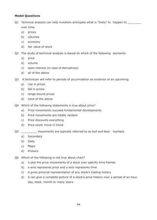 44
Model Questions
Q1 Technical analysis can help investors anticipate what is “likely” to happen to ________
over time.
a) prices
b) volumes
c) economy
d) fair value of stock
Q2 The study of technical analysis is based on which of the following elements:
a) price
b) volume
c) open interest (in case of derivatives)
d) all of the above
Q3 A technician will refer to periods of accumulation as evidence of an upcoming
a) rise in prices
b) fall in prices
c) range-bound prices
d) none of the above
Q4 Which of the following statements is true about price?
a) Price movements succeed fundamental developments
b) Price movements are totally random
c) Price discounts everything
d) Price never move in trend
Q5 _________ movements are typically referred to as bull and bear markets.
a) Secondary
b) Daily
c) Major
d) Primary
Q6 Which of the following is not true about chart?
a) it plot the price movements of a stock over speciﬁc time frames
b) x-axis represents price and y-axis represents time
c) it gives pictorial representation of any stock’s trading history
d) it can give a complete picture of a stock’s price history over a period of an hour,
day, week, month or many years.
 
