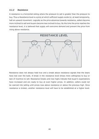 48
3.1.2 Resistance
A resistance is a horizontal ceiling where the pressure to sell is greater than the pressure to
buy. Thus a Resistance level is a price at which sufﬁcient supply exists to; at least temporarily,
halt an upward movement. Logically as the price advances towards resistance, sellers become
more inclined to sell and buyers become less inclined to buy. By the time the price reaches the
resistance level, it is believed that supply will overcome demand and prevent the price from
rising above resistance.
Resistance does not always hold true and a break above resistance signals that the bears
have lost over the bulls. A break in the resistance level shows more willingness to buy or
lack of incentive to sell. Resistance breaks and new highs indicate that buyer’s expectations
have increased and are ready to buy at even higher prices. In addition, sellers could not
be coerced into selling until prices rose above resistance or above the previous high. Once
resistance is broken, another resistance level will have to be established at a higher level.
 