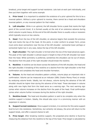 54
breakout, price target and support turned resistance. Lets look at each part individually, and
then put them together with some example
1. Prior trend: It is important to establish the existence of a prior uptrend for this to be a
reversal pattern. Without a prior uptrend to reverse, there cannot be a head and shoulders
reversal pattern, or any reversal pattern for that matter.
2. Left shoulder: While in an uptrend, the left shoulder forms a peak that marks the high
point of the current trend. It is formed usually at the end of an extensive advance during
which volume is quite heavy. At the end of the left shoulder there is usually a dip or recession
which typically occurs on low volume.
3. Head: From the low of the left shoulder, an advance begins that exceeds the previous
high and marks the top of the head. At this point, in order conform to proper form, prices
must come down somewhere near the low of the left shoulder –somewhat lower perhaps or
somewhat higher but in any case, below the top of the left shoulder.
4. Right shoulder: The right shoulder is formed when the low of the head advances again.
The peak of the right shoulder is almost equal in height to that of the left shoulder but lower
than the head. While symmetry is preferred, sometimes the shoulders can be out of whack.
The decline from the peak of the right shoulder should break the neckline.
5. Neckline: A neckline can be drawn across the bottoms of the left shoulder, the head and
the right shoulder. A breaking of this neckline on a decline from the right shoulder is the ﬁnal
conﬁrmation and completes the head and shoulder formation.
6. Volume: As the head and shoulders pattern unfolds, volume plays an important role in
conﬁrmation. Volume can be measured as an indicator (OBV, Chaikin Money Flow) or simply
by analyzing volume levels. Ideally, but not always, volume during the advance of the left
shoulder should be higher than during the advance of the head. These decreases in volume
along with new highs that form the head serve as a warning sign. The next warning sign
comes when volume increases on the decline from the peak of the head. Final conﬁrmation
comes when volume further increases during the decline of the right shoulder.
7. Neckline break: The head and shoulders pattern is said to be complete only when the
neckline support is broken. Ideally, this should also occur in a convincing manner with an
expansion in volume.
8. Support turned resistance: Once support is broken, it is common for this same support
level to turn into resistance. Sometimes, but certainly not always, the price will return to the
support break, and offer a second chance to sell.
9. Price target: After breaking neckline support, the projected price decline is found by
measuring the distance from the neckline to the top of the head. Price target is calculated by
 