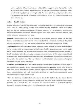 66
can be applied to differentiate between valid and false support breaks. A price ﬁlter might
require a 3% support break before validation. A time ﬁlter might require the support break
to hold for 3 days before considering it valid. The trend is in force until proven otherwise.
This applies to the double top as well. Until support is broken in a convincing manner, the
trend remains up.
3.3.2 Double bottom
Double bottom is a charting technique used in technical analysis. It is used to describe a drop
in the value of a stock (index), bounces back and then another drop to the similar level as the
previous low and ﬁnally rebounds again. A double bottom is a reversal pattern which occurs
following an extended downtrend. The buy signal is when price breaks above the reaction high
which is formed between the two lows.
Context: The double bottom must be followed by an extended decline in prices. The two lows
formed have to be equal in areas with a minor reaction high between them, though they need
not to be equal in price. This is a reliable indicator of a potential reversal to the upside.
Appearance: Price reduces further to form a new low. This is followed by upside retracement or
minor bounce, which forms a reaction high before one ﬁnal low-volume downward push is made
to the area of the recent low. In some cases the previous low is never reached, while in others it is
brieﬂy penetrated to the downside, but price does not remain below it. This pattern is considered
complete once price makes the second low and then penetrates the highest point between the
lows, called the reaction high. The buy indication from this bottom pattern occurs when price
breaks the reaction high to the upside.
Breakout expectation: A double bottom pattern becomes ofﬁcial when the reaction high is
penetrated to the upside, ideally accompanied by expanding volume. Upside price target is
calculated adding the distance from the reaction high to the low to that of reaction high. Often
times a double bottom will mark a lasting low and lead to a signiﬁcant price advance which
exceeds the price target to the upside.
There can be many variations that can occur in the double bottom, but the classic double
bottom usually marks an intermediate or a long-term change in trend. Many potential double
bottoms can be formed along the way down, but a reversal cannot be conﬁrmed until key
resistance is broken. The key points in the formation are as follows:
 
