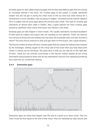 73
Runaway gaps are also called measuring gaps and are best described as gaps that are caused
by increased interest in the stock. For runaway gaps to the upside, it usually represents
traders who did not get in during the initial move of the up trend and while waiting for a
retracement in price, decided it was not going to happen. Increased buying interest happens
all of a sudden and the price gaps above the previous day’s close. This type of runaway gap
represents an almost panic state in traders. Also, a good uptrend can have runaway gaps
caused by signiﬁcant news events that cause new interest in the stock.
Runaway gaps can also happen in down trends. This usually represents increased liquidation
of that stock by traders and buyers who are standing on the sidelines. These can become
very serious as those who are holding onto the stock will eventually panic and sell, but sell to
whom? The price has to continue to drop and gap down to ﬁnd buyers. Not a good situation.
The futures market at times will have runaway gaps that are caused by trading limits imposed
by the exchanges. Getting caught on the wrong side of the trend when you have these limit
moves in futures can be horrifying. The good news is that you can also be on the right side
of them. These are not common occurrences in the futures market despite all the wrong
information being touted by those who do not understand it and are only repeating something
they read from an uninformed reporter.
3.4.4 Exhaustion gaps
Exhaustion gaps are those that happen near the end of a good up or down trend. They are
many times the ﬁrst signal of the end of that move. They are identiﬁed by high volume and
 