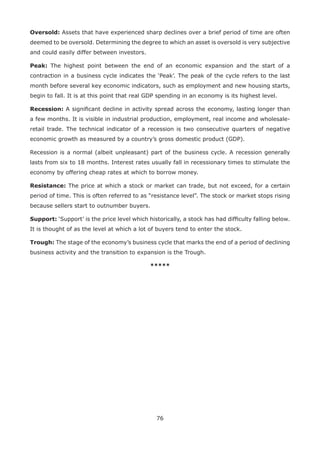 76
Oversold: Assets that have experienced sharp declines over a brief period of time are often
deemed to be oversold. Determining the degree to which an asset is oversold is very subjective
and could easily differ between investors.
Peak: The highest point between the end of an economic expansion and the start of a
contraction in a business cycle indicates the ‘Peak’. The peak of the cycle refers to the last
month before several key economic indicators, such as employment and new housing starts,
begin to fall. It is at this point that real GDP spending in an economy is its highest level.
Recession: A signiﬁcant decline in activity spread across the economy, lasting longer than
a few months. It is visible in industrial production, employment, real income and wholesale-
retail trade. The technical indicator of a recession is two consecutive quarters of negative
economic growth as measured by a country’s gross domestic product (GDP).
Recession is a normal (albeit unpleasant) part of the business cycle. A recession generally
lasts from six to 18 months. Interest rates usually fall in recessionary times to stimulate the
economy by offering cheap rates at which to borrow money.
Resistance: The price at which a stock or market can trade, but not exceed, for a certain
period of time. This is often referred to as “resistance level”. The stock or market stops rising
because sellers start to outnumber buyers.
Support: ‘Support’ is the price level which historically, a stock has had difﬁculty falling below.
It is thought of as the level at which a lot of buyers tend to enter the stock.
Trough: The stage of the economy’s business cycle that marks the end of a period of declining
business activity and the transition to expansion is the Trough.
*****
 