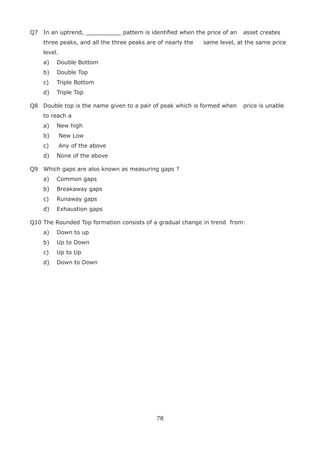 78
Q7 In an uptrend, __________ pattern is identiﬁed when the price of an asset creates
three peaks, and all the three peaks are of nearly the same level, at the same price
level.
a) Double Bottom
b) Double Top
c) Triple Bottom
d) Triple Top
Q8 Double top is the name given to a pair of peak which is formed when price is unable
to reach a
a) New high
b) New Low
c) Any of the above
d) None of the above
Q9 Which gaps are also known as measuring gaps ?
a) Common gaps
b) Breakaway gaps
c) Runaway gaps
d) Exhaustion gaps
Q10 The Rounded Top formation consists of a gradual change in trend from:
a) Down to up
b) Up to Down
c) Up to Up
d) Down to Down
 