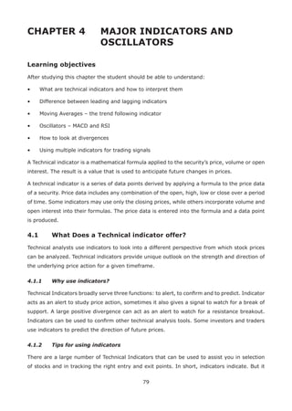 79
CHAPTER 4 MAJOR INDICATORS AND
OSCILLATORS
Learning objectives
After studying this chapter the student should be able to understand:
• What are technical indicators and how to interpret them
• Difference between leading and lagging indicators
• Moving Averages – the trend following indicator
• Oscillators – MACD and RSI
• How to look at divergences
• Using multiple indicators for trading signals
A Technical indicator is a mathematical formula applied to the security’s price, volume or open
interest. The result is a value that is used to anticipate future changes in prices.
A technical indicator is a series of data points derived by applying a formula to the price data
of a security. Price data includes any combination of the open, high, low or close over a period
of time. Some indicators may use only the closing prices, while others incorporate volume and
open interest into their formulas. The price data is entered into the formula and a data point
is produced.
4.1 What Does a Technical indicator offer?
Technical analysts use indicators to look into a different perspective from which stock prices
can be analyzed. Technical indicators provide unique outlook on the strength and direction of
the underlying price action for a given timeframe.
4.1.1 Why use indicators?
Technical Indicators broadly serve three functions: to alert, to conﬁrm and to predict. Indicator
acts as an alert to study price action, sometimes it also gives a signal to watch for a break of
support. A large positive divergence can act as an alert to watch for a resistance breakout.
Indicators can be used to conﬁrm other technical analysis tools. Some investors and traders
use indicators to predict the direction of future prices.
4.1.2 Tips for using indicators
There are a large number of Technical Indicators that can be used to assist you in selection
of stocks and in tracking the right entry and exit points. In short, indicators indicate. But it
 