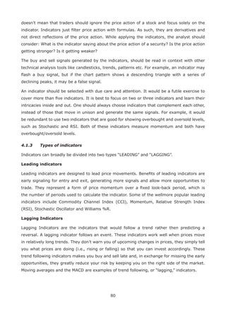 80
doesn’t mean that traders should ignore the price action of a stock and focus solely on the
indicator. Indicators just ﬁlter price action with formulas. As such, they are derivatives and
not direct reﬂections of the price action. While applying the indicators, the analyst should
consider: What is the indicator saying about the price action of a security? Is the price action
getting stronger? Is it getting weaker?
The buy and sell signals generated by the indicators, should be read in context with other
technical analysis tools like candlesticks, trends, patterns etc. For example, an indicator may
ﬂash a buy signal, but if the chart pattern shows a descending triangle with a series of
declining peaks, it may be a false signal.
An indicator should be selected with due care and attention. It would be a futile exercise to
cover more than ﬁve indicators. It is best to focus on two or three indicators and learn their
intricacies inside and out. One should always choose indicators that complement each other,
instead of those that move in unison and generate the same signals. For example, it would
be redundant to use two indicators that are good for showing overbought and oversold levels,
such as Stochastic and RSI. Both of these indicators measure momentum and both have
overbought/oversold levels.
4.1.3 Types of indicators
Indicators can broadly be divided into two types “LEADING” and “LAGGING”.
Leading indicators
Leading indicators are designed to lead price movements. Beneﬁts of leading indicators are
early signaling for entry and exit, generating more signals and allow more opportunities to
trade. They represent a form of price momentum over a ﬁxed look-back period, which is
the number of periods used to calculate the indicator. Some of the wellmore popular leading
indicators include Commodity Channel Index (CCI), Momentum, Relative Strength Index
(RSI), Stochastic Oscillator and Williams %R.
Lagging Indicators
Lagging Indicators are the indicators that would follow a trend rather then predicting a
reversal. A lagging indicator follows an event. These indicators work well when prices move
in relatively long trends. They don’t warn you of upcoming changes in prices, they simply tell
you what prices are doing (i.e., rising or falling) so that you can invest accordingly. These
trend following indicators makes you buy and sell late and, in exchange for missing the early
opportunities, they greatly reduce your risk by keeping you on the right side of the market.
Moving averages and the MACD are examples of trend following, or “lagging,” indicators.
 