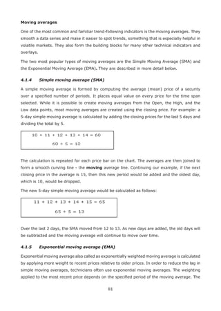 81
Moving averages
One of the most common and familiar trend-following indicators is the moving averages. They
smooth a data series and make it easier to spot trends, something that is especially helpful in
volatile markets. They also form the building blocks for many other technical indicators and
overlays.
The two most popular types of moving averages are the Simple Moving Average (SMA) and
the Exponential Moving Average (EMA). They are described in more detail below.
4.1.4 Simple moving average (SMA)
A simple moving average is formed by computing the average (mean) price of a security
over a speciﬁed number of periods. It places equal value on every price for the time span
selected. While it is possible to create moving averages from the Open, the High, and the
Low data points, most moving averages are created using the closing price. For example: a
5-day simple moving average is calculated by adding the closing prices for the last 5 days and
dividing the total by 5.
The calculation is repeated for each price bar on the chart. The averages are then joined to
form a smooth curving line - the moving average line. Continuing our example, if the next
closing price in the average is 15, then this new period would be added and the oldest day,
which is 10, would be dropped.
The new 5-day simple moving average would be calculated as follows:
Over the last 2 days, the SMA moved from 12 to 13. As new days are added, the old days will
be subtracted and the moving average will continue to move over time.
4.1.5 Exponential moving average (EMA)
Exponential moving average also called as exponentially weighted moving average is calculated
by applying more weight to recent prices relative to older prices. In order to reduce the lag in
simple moving averages, technicians often use exponential moving averages. The weighting
applied to the most recent price depends on the speciﬁed period of the moving average. The
 