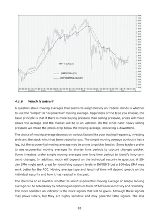 83
4.1.6 Which is better?
A question about moving averages that seems to weigh heavily on traders’ minds is whether
to use the “simple” or “exponential” moving average. Regardless of the type you choose, the
basic principle is that if there is more buying pressure than selling pressure, prices will move
above the average and the market will be in an uptrend. On the other hand heavy selling
pressure will make the prices drop below the moving average, indicating a downtrend.
The choice of moving average depends on various factors like your trading frequency, investing
style and the stock which has been traded by you. The simple moving average obviously has a
lag, but the exponential moving average may be prone to quicker breaks. Some traders prefer
to use exponential moving averages for shorter time periods to capture changes quicker.
Some investors prefer simple moving averages over long time periods to identify long-term
trend changes. In addition, much will depend on the individual security in question. A 50-
day SMA might work great for identifying support levels in INFOSYS but a 100-day EMA may
work better for the ACC. Moving average type and length of time will depend greatly on the
individual security and how it has reacted in the past.
The dilemma of an investor whether to select exponential moving average or simple moving
average can be solved only by obtaining an optimum trade off between sensitivity and reliability.
The more sensitive an indicator is the more signals that will be given. Although these signals
may prove timely, but they are highly sensitive and may generate false signals. The less
 