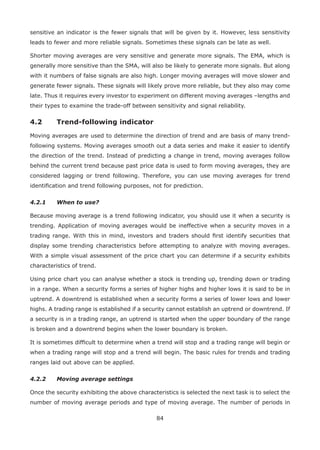 84
sensitive an indicator is the fewer signals that will be given by it. However, less sensitivity
leads to fewer and more reliable signals. Sometimes these signals can be late as well.
Shorter moving averages are very sensitive and generate more signals. The EMA, which is
generally more sensitive than the SMA, will also be likely to generate more signals. But along
with it numbers of false signals are also high. Longer moving averages will move slower and
generate fewer signals. These signals will likely prove more reliable, but they also may come
late. Thus it requires every investor to experiment on different moving averages –lengths and
their types to examine the trade-off between sensitivity and signal reliability.
4.2 Trend-following indicator
Moving averages are used to determine the direction of trend and are basis of many trend-
following systems. Moving averages smooth out a data series and make it easier to identify
the direction of the trend. Instead of predicting a change in trend, moving averages follow
behind the current trend because past price data is used to form moving averages, they are
considered lagging or trend following. Therefore, you can use moving averages for trend
identiﬁcation and trend following purposes, not for prediction.
4.2.1 When to use?
Because moving average is a trend following indicator, you should use it when a security is
trending. Application of moving averages would be ineffective when a security moves in a
trading range. With this in mind, investors and traders should ﬁrst identify securities that
display some trending characteristics before attempting to analyze with moving averages.
With a simple visual assessment of the price chart you can determine if a security exhibits
characteristics of trend.
Using price chart you can analyse whether a stock is trending up, trending down or trading
in a range. When a security forms a series of higher highs and higher lows it is said to be in
uptrend. A downtrend is established when a security forms a series of lower lows and lower
highs. A trading range is established if a security cannot establish an uptrend or downtrend. If
a security is in a trading range, an uptrend is started when the upper boundary of the range
is broken and a downtrend begins when the lower boundary is broken.
It is sometimes difﬁcult to determine when a trend will stop and a trading range will begin or
when a trading range will stop and a trend will begin. The basic rules for trends and trading
ranges laid out above can be applied.
4.2.2 Moving average settings
Once the security exhibiting the above characteristics is selected the next task is to select the
number of moving average periods and type of moving average. The number of periods in
 