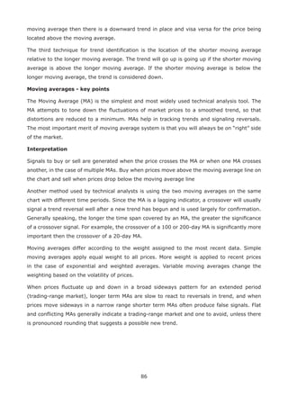 86
moving average then there is a downward trend in place and visa versa for the price being
located above the moving average.
The third technique for trend identiﬁcation is the location of the shorter moving average
relative to the longer moving average. The trend will go up is going up if the shorter moving
average is above the longer moving average. If the shorter moving average is below the
longer moving average, the trend is considered down.
Moving averages - key points
The Moving Average (MA) is the simplest and most widely used technical analysis tool. The
MA attempts to tone down the ﬂuctuations of market prices to a smoothed trend, so that
distortions are reduced to a minimum. MAs help in tracking trends and signaling reversals.
The most important merit of moving average system is that you will always be on “right” side
of the market.
Interpretation
Signals to buy or sell are generated when the price crosses the MA or when one MA crosses
another, in the case of multiple MAs. Buy when prices move above the moving average line on
the chart and sell when prices drop below the moving average line
Another method used by technical analysts is using the two moving averages on the same
chart with different time periods. Since the MA is a lagging indicator, a crossover will usually
signal a trend reversal well after a new trend has begun and is used largely for conﬁrmation.
Generally speaking, the longer the time span covered by an MA, the greater the signiﬁcance
of a crossover signal. For example, the crossover of a 100 or 200-day MA is signiﬁcantly more
important then the crossover of a 20-day MA.
Moving averages differ according to the weight assigned to the most recent data. Simple
moving averages apply equal weight to all prices. More weight is applied to recent prices
in the case of exponential and weighted averages. Variable moving averages change the
weighting based on the volatility of prices.
When prices ﬂuctuate up and down in a broad sideways pattern for an extended period
(trading-range market), longer term MAs are slow to react to reversals in trend, and when
prices move sideways in a narrow range shorter term MAs often produce false signals. Flat
and conﬂicting MAs generally indicate a trading-range market and one to avoid, unless there
is pronounced rounding that suggests a possible new trend.
 