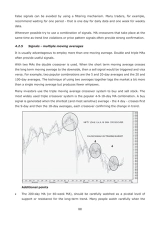 88
False signals can be avoided by using a ﬁltering mechanism. Many traders, for example,
recommend waiting for one period - that is one day for daily data and one week for weekly
data.
Whenever possible try to use a combination of signals. MA crossovers that take place at the
same time as trend line violations or price pattern signals often provide strong conﬁrmation.
4.2.5 Signals - multiple moving averages
It is usually advantageous to employ more than one moving average. Double and triple MAs
often provide useful signals.
With two MAs the double crossover is used. When the short term moving average crosses
the long term moving average to the downside, then a sell signal would be triggered and visa
versa. For example, two popular combinations are the 5 and 20-day averages and the 20 and
100-day averages. The technique of using two averages together lags the market a bit more
than a single moving average but produces fewer whipsaws.
Many investors use the triple moving average crossover system to buy and sell stock. The
most widely used triple crossover system is the popular 4-9-18-day MA combination. A buy
signal is generated when the shortest (and most sensitive) average - the 4 day - crosses ﬁrst
the 9-day and then the 18-day averages, each crossover conﬁrming the change in trend.
Additional points
• The 200-day MA (or 40-week MA), should be carefully watched as a pivotal level of
support or resistance for the long-term trend. Many people watch carefully when the
 