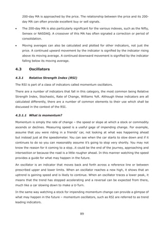 89
200-day MA is approached by the price. The relationship between the price and its 200-
day MA can often provide excellent buy or sell signals.
• The 200-day MA is also particularly signiﬁcant for the various indexes, such as the Nifty,
Sensex or NASDAQ. A crossover of this MA has often signaled a correction or period of
consolidation.
• Moving averages can also be calculated and plotted for other indicators, not just the
price. A continued upward movement by the indicator is signiﬁed by the indicator rising
above its moving average. A continued downward movement is signiﬁed by the indicator
falling below its moving average.
4.3 Oscillators
4.3.1 Relative Strength Index (RSI)
The RSI is part of a class of indicators called momentum oscillators.
There are a number of indicators that fall in this category, the most common being Relative
Strength Index, Stochastic, Rate of Change, Williams %R. Although these indicators are all
calculated differently, there are a number of common elements to their use which shall be
discussed in the context of the RSI.
4.3.1.1 What is momentum?
Momentum is simply the rate of change – the speed or slope at which a stock or commodity
ascends or declines. Measuring speed is a useful gage of impending change. For example,
assume that you were riding in a friends’ car, not looking at what was happening ahead
but instead just at the speedometer. You can see when the car starts to slow down and if it
continues to do so you can reasonably assume it’s going to stop very shortly. You may not
know the reason for it coming to a stop…it could be the end of the journey, approaching and
intersection or because the road is a little rougher ahead. In this manner watching the speed
provides a guide for what may happen in the future.
An oscillator is an indicator that moves back and forth across a reference line or between
prescribed upper and lower limits. When an oscillator reaches a new high, it shows that an
uptrend is gaining speed and is likely to continue. When an oscillator traces a lower peak, it
means that the trend has stopped accelerating and a reversal can be expected from there,
much like a car slowing down to make a U-Turn.
In the same way watching a stock for impending momentum change can provide a glimpse of
what may happen in the future – momentum oscillators, such as RSI are referred to as trend
leading indicators.
 