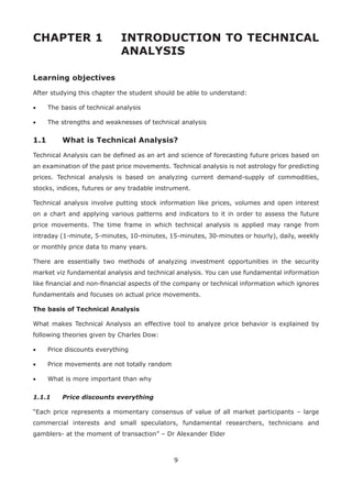 9
CHAPTER 1 INTRODUCTION TO TECHNICAL
ANALYSIS
Learning objectives
After studying this chapter the student should be able to understand:
• The basis of technical analysis
• The strengths and weaknesses of technical analysis
1.1 What is Technical Analysis?
Technical Analysis can be deﬁned as an art and science of forecasting future prices based on
an examination of the past price movements. Technical analysis is not astrology for predicting
prices. Technical analysis is based on analyzing current demand-supply of commodities,
stocks, indices, futures or any tradable instrument.
Technical analysis involve putting stock information like prices, volumes and open interest
on a chart and applying various patterns and indicators to it in order to assess the future
price movements. The time frame in which technical analysis is applied may range from
intraday (1-minute, 5-minutes, 10-minutes, 15-minutes, 30-minutes or hourly), daily, weekly
or monthly price data to many years.
There are essentially two methods of analyzing investment opportunities in the security
market viz fundamental analysis and technical analysis. You can use fundamental information
like ﬁnancial and non-ﬁnancial aspects of the company or technical information which ignores
fundamentals and focuses on actual price movements.
The basis of Technical Analysis
What makes Technical Analysis an effective tool to analyze price behavior is explained by
following theories given by Charles Dow:
• Price discounts everything
• Price movements are not totally random
• What is more important than why
1.1.1 Price discounts everything
“Each price represents a momentary consensus of value of all market participants – large
commercial interests and small speculators, fundamental researchers, technicians and
gamblers- at the moment of transaction” – Dr Alexander Elder
 