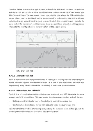 90
The chart below illustrates the typical construction of the RSI which oscillates between 0%
and 100%. You will notice there is a pair of horizontal reference lines: 70% ‘overbought’ and
30% ‘oversold’ lines. The overbought region refers to the case where the RSI oscillator has
moved into a region of signiﬁcant buying pressure relative to the recent past and is often an
indication that an upward trend is about to end. Similarly the oversold region refers to the
lower part of the momentum oscillator where there is a signiﬁcant amount of selling pressure
relative to the recent past and is indicative of an end to a down swing.
Nifty Chart with RSI
4.3.1.2 Application of RSI
RSI is a momentum oscillator generally used in sideways or ranging markets where the price
moves between support and resistance levels. It is one of the most useful technical tool
employed by many traders to measure the velocity of directional price movement.
4.3.1.3 Overbought and Oversold
The RSI is a price-following oscillator that ranges between 0 and 100. Generally, technical
analysts use 30% oversold and 70% overbought lines to generate the buy and sell signals.
• Go long when the indicator moves from below to above the oversold line.
• Go short when the indicator moves from above to below the overbought line.
Note here that the direction of crossing is important; the indicator needs to ﬁrst go past the
overbought/oversold lines and then cross back through them.
 