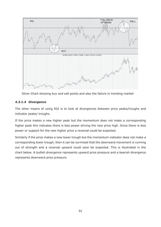 91
Silver Chart showing buy and sell points and also the failure in trending market
4.3.1.4 Divergence
The other means of using RSI is to look at divergences between price peaks/troughs and
indicator peaks/ troughs.
If the price makes a new higher peak but the momentum does not make a corresponding
higher peak this indicates there is less power driving the new price high. Since there is less
power or support for the new higher price a reversal could be expected.
Similarly if the price makes a new lower trough but the momentum indicator does not make a
corresponding lower trough, then it can be surmised that the downward movement is running
out of strength and a reversal upward could soon be expected. This is illustrated in the
chart below. A bullish divergence represents upward price pressure and a bearish divergence
represents downward price pressure.
 