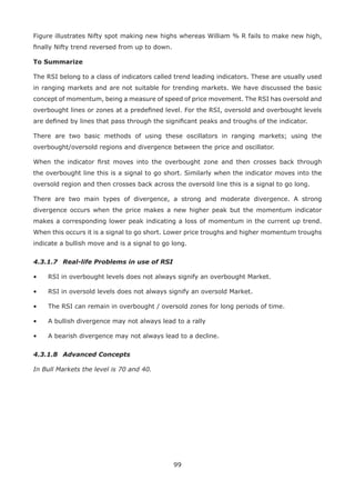 99
Figure illustrates Nifty spot making new highs whereas William % R fails to make new high,
ﬁnally Nifty trend reversed from up to down.
To Summarize
The RSI belong to a class of indicators called trend leading indicators. These are usually used
in ranging markets and are not suitable for trending markets. We have discussed the basic
concept of momentum, being a measure of speed of price movement. The RSI has oversold and
overbought lines or zones at a predeﬁned level. For the RSI, oversold and overbought levels
are deﬁned by lines that pass through the signiﬁcant peaks and troughs of the indicator.
There are two basic methods of using these oscillators in ranging markets; using the
overbought/oversold regions and divergence between the price and oscillator.
When the indicator ﬁrst moves into the overbought zone and then crosses back through
the overbought line this is a signal to go short. Similarly when the indicator moves into the
oversold region and then crosses back across the oversold line this is a signal to go long.
There are two main types of divergence, a strong and moderate divergence. A strong
divergence occurs when the price makes a new higher peak but the momentum indicator
makes a corresponding lower peak indicating a loss of momentum in the current up trend.
When this occurs it is a signal to go short. Lower price troughs and higher momentum troughs
indicate a bullish move and is a signal to go long.
4.3.1.7 Real-life Problems in use of RSI
• RSI in overbought levels does not always signify an overbought Market.
• RSI in oversold levels does not always signify an oversold Market.
• The RSI can remain in overbought / oversold zones for long periods of time.
• A bullish divergence may not always lead to a rally
• A bearish divergence may not always lead to a decline.
4.3.1.8 Advanced Concepts
In Bull Markets the level is 70 and 40.
 