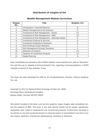 10
Distribution of weights of the
Chapter
No.
Title Weights (%)
1 Introduction: Financial Planning 8
2 Wealth Management & the Economy 9
3 Investment & Risk Management : Equity 13
4 Investment & Risk Management : Debt 10
5 Investment & Risk Management : Alternate Assets 8
6 Investment Products & Services 8
7 Investment Evaluation Framework 5
8 7
9 Risk Management through Insurance 5
10 Elements of Taxation 10
11 Taxation of Investment Products 12
12 Estate Planning 5
modules or launch of new modules, if any.
This book has been developed for NSE by Mr. SundarSankaran, Director, Finberry Academy
Pvt. Ltd.
Copyright © 2012 by National Stock Exchange of India Ltd. (NSE)
Exchange Plaza, BandraKurla Complex,
Bandra (East), Mumbai 400 051 INDIA
All content included in this book, such as text, graphics, logos, images, data compilation etc.
are the property of NSE. This book or any part thereof should not be copied, reproduced,
duplicated, sold, resold or exploited for any commercial purposes. Furthermore, the book in
its entirety or any part cannot be stored in a retrieval system or transmitted in any form or by
any means, electronic, mechanical, photocopying, recording or otherwise.
 