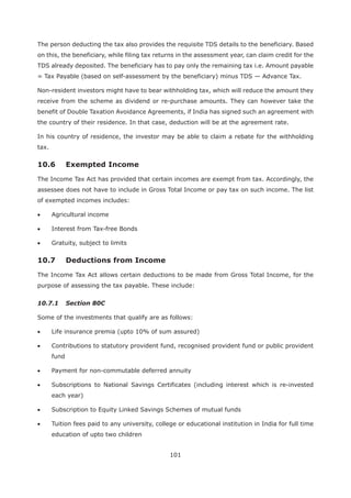 101
The person deducting the tax also provides the requisite TDS details to the beneficiary. Based
on this, the beneficiary, while filing tax returns in the assessment year, can claim credit for the
TDS already deposited. The beneficiary has to pay only the remaining tax i.e. Amount payable
= Tax Payable (based on self-assessment by the beneficiary) minus TDS — Advance Tax.
Non-resident investors might have to bear withholding tax, which will reduce the amount they
receive from the scheme as dividend or re-purchase amounts. They can however take the
benefit of Double Taxation Avoidance Agreements, if India has signed such an agreement with
the country of their residence. In that case, deduction will be at the agreement rate.
In his country of residence, the investor may be able to claim a rebate for the withholding
tax.
The Income Tax Act has provided that certain incomes are exempt from tax. Accordingly, the
assessee does not have to include in Gross Total Income or pay tax on such income. The list
of exempted incomes includes:
Agricultural income
Interest from Tax-free Bonds
Gratuity, subject to limits
The Income Tax Act allows certain deductions to be made from Gross Total Income, for the
purpose of assessing the tax payable. These include:
10.7.1 Section 80C
Some of the investments that qualify are as follows:
Life insurance premia (upto 10% of sum assured)
Contributions to statutory provident fund, recognised provident fund or public provident
fund
Payment for non-commutable deferred annuity
Subscriptions to National Savings Certificates (including interest which is re-invested
each year)
Subscription to Equity Linked Savings Schemes of mutual funds
Tuition fees paid to any university, college or educational institution in India for full time
education of upto two children
 