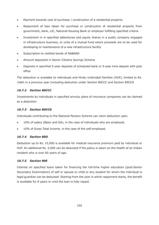 102
Payment towards cost of purchase / construction of a residential property.
Repayment of loan taken for purchase or construction of residential property from
government, bank, LIC, National Housing Bank or employer fulfilling specified criteria
Investment in in specified debentures and equity shares in a public company engaged
in infrastructure business, or units of a mutual fund where proceeds are to be used for
developing or maintenance of a new infrastructure facility
Subscription to notified bonds of NABARD
Amount deposited in Senior Citizens Savings Scheme
Deposits in specified 5-year deposits of scheduled bank or 5-year time deposit with post
office
The deduction is available to individuals and Hindu Undivided Families (HUF), limited to Rs.
1lakh in a previous year (including deduction under Section 80CCC and Section 80CCD
10.7.2 Section 80CCC
Investments by individuals in specified annuity plans of insurance companies can be claimed
as a deduction
10.7.3 Section 80CCD
Individuals contributing to the National Pension Scheme can claim deduction upto:
10% of salary (Basic and DA), in the case of individuals who are employed.
10% of Gross Total Income, in the case of the self-employed.
10.7.4 Section 80D
Deduction up to Rs. 15,000 is available for medical insurance premium paid by individual or
HUF. An additional Rs. 5,000 can be deducted if the policy is taken on the health of an Indian
resident who is over 60 years of age.
10.7.5 Section 80E
Interest on specified loans taken for financing the full-time higher education (post-Senior
Secondary Examination) of self or spouse or child or any student for whom the individual is
legal guardian can be deducted. Starting from the year in which repayment starts, the benefit
is available for 8 years or until the loan is fully repaid.
 