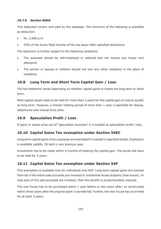 103
10.7.6 Section 80GG
This deduction covers rent paid by the assessee. The minimum of the following is available
as deduction:
Rs. 2,000 p.m.
25% of the Gross Total Income of the tax payer after specified deductions
The deduction is further subject to the following conditions:
The assessee should be self-employed or salaried and not receive any house rent
allowance
The person or spouse or children should not own any other residence in the place of
residence
10.8 Long Term and Short Term Capital Gain / Loss
The tax treatment varies depending on whether capital gains or losses are long term or short
term.
Most capital assets need to be held for more than 3 years for the capital gain or loss to qualify
as long term. However, a shorter holding period of more than 1 year is specified for shares,
debentures and mutual fund units.
If gains or losses arise out of “speculation business” it is treated as speculation profit / loss.
Long term capital gains of any assessee are exempted if invested in specified bonds. Exemption
is available uptoRs. 50 lakh in any previous year.
Investment has to be made within 6 months of booking the capital gain. The bonds will have
to be held for 3 years.
This exemption is available only for individuals and HUF. Long term capital gains are exempt
from tax if the entire sale proceeds are invested in residential house property (new house). In
case part of the sale proceeds are invested, then the benefit is proportionately reduced.
The new house has to be purchased within 1 year before or two years after; or constructed
within three years after the original asset is transferred. Further, the new house has to be held
for at least 3 years.
 