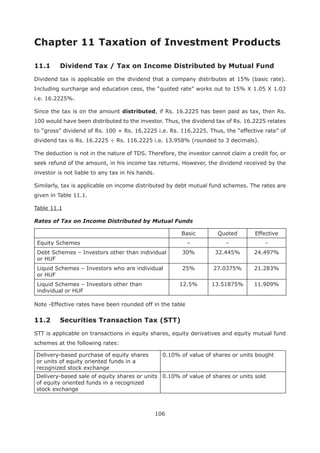 106
Dividend tax is applicable on the dividend that a company distributes at 15% (basic rate).
Including surcharge and education cess, the “quoted rate” works out to 15% X 1.05 X 1.03
i.e. 16.2225%.
Since the tax is on the amount distributed, if Rs. 16.2225 has been paid as tax, then Rs.
100 would have been distributed to the investor. Thus, the dividend tax of Rs. 16.2225 relates
to “gross” dividend of Rs. 100 + Rs. 16.2225 i.e. Rs. 116.2225. Thus, the “effective rate” of
dividend tax is Rs. 16.2225 ÷ Rs. 116.2225 i.e. 13.958% (rounded to 3 decimals).
The deduction is not in the nature of TDS. Therefore, the investor cannot claim a credit for, or
seek refund of the amount, in his income tax returns. However, the dividend received by the
investor is not liable to any tax in his hands.
Similarly, tax is applicable on income distributed by debt mutual fund schemes. The rates are
given in Table 11.1.
Table 11.1
Rates of Tax on Income Distributed by Mutual Funds
Basic Quoted Effective
Equity Schemes - - -
Debt Schemes – Investors other than individual
or HUF
30% 32.445% 24.497%
Liquid Schemes – Investors who are individual
or HUF
25% 27.0375% 21.283%
Liquid Schemes – Investors other than
individual or HUF
12.5% 13.51875% 11.909%
Note -Effective rates have been rounded off in the table
STT is applicable on transactions in equity shares, equity derivatives and equity mutual fund
schemes at the following rates:
Delivery-based purchase of equity shares
or units of equity oriented funds in a
recognized stock exchange
0.10% of value of shares or units bought
Delivery-based sale of equity shares or units
of equity oriented funds in a recognized
stock exchange
0.10% of value of shares or units sold
 