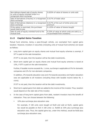 107
Non-delivery-based sale of equity shares
or units of equity oriented funds in a
recognized stock exchange
0.025% of value of shares or units sold
Sale of Derivatives (Futures) in a recognized
stock exchange
0.017% of trade value
Sale of Derivatives (Options) in a recognized
stock exchange
0.017% of the sum of strike price and
premium
If the option is exercised, the purchaser
would need to pay
0.125% of value of shares bought
Sale of units of equity oriented fund to the
mutual fund
0.25% of value at which units are sold (i.e.,
re-purchased from investors)
11.3 Capital Gains Taxation
Mutual fund schemes, being a pass-through vehicle, are exempted from capital gains
taxation. However, investors in securities (including units of mutual fund scheme) are taxed
as follows:
o Long term capital gain on equity shares and mutual fund equity schemes is exempt, if
STT is paid on the sale transaction.
If STT is not paid, then the taxation will be like debt investments.
o Short term capital gain on equity shares and mutual fund equity schemes is taxed at
15%, if STT is paid on the sale transaction.
Further, if taxable income exceeds Rs. 1 crore, surcharge is applicable at 5% for domestic
companies and 2% for non-domestic companies.
In addition, 2% towards education cess and 1% towards secondary and higher education
cess are applicable to all investors (including those with taxable income below Rs. 1
crore).
If STT is not paid, then the taxation will be like debt investments.
o Short term capital gains from debt are added to the income of the investor. Thus, taxation
would depend on the slab rate of the investor.
o In the case of long term capital gains from debt, resident investors have the benefit of
indexation. They can choose between the following:
10% plus surcharge plus education cess
For example, if 100 units were bought at Rs20 and sold at Rs25, capital gains
tax would be payable on Rs5 X 100 units i.e. Rs500 at 10% plus surcharge plus
education cess. Thus, the capital gains tax, under this method, would be Rs50 plus
surcharge plus education cess.
 