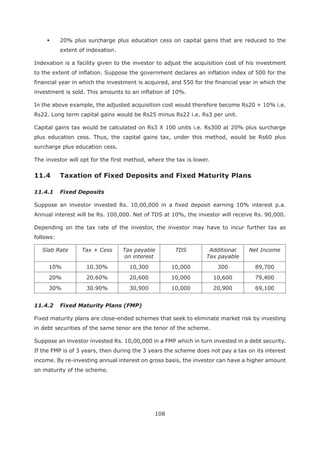 108
20% plus surcharge plus education cess on capital gains that are reduced to the
extent of indexation.
Indexation is a facility given to the investor to adjust the acquisition cost of his investment
to the extent of inflation. Suppose the government declares an inflation index of 500 for the
financial year in which the investment is acquired, and 550 for the financial year in which the
investment is sold. This amounts to an inflation of 10%.
In the above example, the adjusted acquisition cost would therefore become Rs20 + 10% i.e.
Rs22. Long term capital gains would be Rs25 minus Rs22 i.e. Rs3 per unit.
Capital gains tax would be calculated on Rs3 X 100 units i.e. Rs300 at 20% plus surcharge
plus education cess. Thus, the capital gains tax, under this method, would be Rs60 plus
surcharge plus education cess.
The investor will opt for the first method, where the tax is lower.
11.4 Taxation of Fixed Deposits and Fixed Maturity Plans
11.4.1 Fixed Deposits
Suppose an investor invested Rs. 10,00,000 in a fixed deposit earning 10% interest p.a.
Annual interest will be Rs. 100,000. Net of TDS at 10%, the investor will receive Rs. 90,000.
Depending on the tax rate of the investor, the investor may have to incur further tax as
follows:
Slab Rate Tax + Cess Tax payable
on interest
TDS Additional
Tax payable
Net Income
10% 10.30% 10,300 10,000 300 89,700
20% 20.60% 20,600 10,000 10,600 79,400
30% 30.90% 30,900 10,000 20,900 69,100
11.4.2 Fixed Maturity Plans (FMP)
Fixed maturity plans are close-ended schemes that seek to eliminate market risk by investing
in debt securities of the same tenor are the tenor of the scheme.
Suppose an investor invested Rs. 10,00,000 in a FMP which in turn invested in a debt security.
If the FMP is of 3 years, then during the 3 years the scheme does not pay a tax on its interest
income. By re-investing annual interest on gross basis, the investor can have a higher amount
on maturity of the scheme.
 