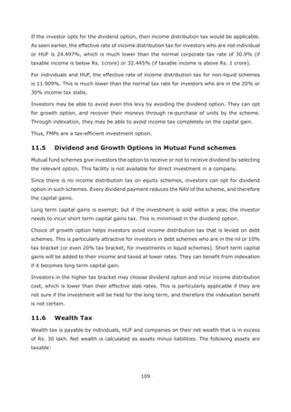 109
If the investor opts for the dividend option, then income distribution tax would be applicable.
As seen earlier, the effective rate of income distribution tax for investors who are not individual
or HUF is 24.497%, which is much lower than the normal corporate tax rate of 30.9% (if
taxable income is below Rs. 1crore) or 32.445% (if taxable income is above Rs. 1 crore).
For individuals and HUF, the effective rate of income distribution tax for non-liquid schemes
is 11.909%. This is much lower than the normal tax rate for investors who are in the 20% or
30% income tax slabs.
Investors may be able to avoid even this levy by avoiding the dividend option. They can opt
for growth option, and recover their moneys through re-purchase of units by the scheme.
Through indexation, they may be able to avoid income tax completely on the capital gain.
Thus, FMPs are a tax-efficient investment option.
Mutual fund schemes give investors the option to receive or not to receive dividend by selecting
the relevant option. This facility is not available for direct investment in a company.
Since there is no income distribution tax on equity schemes, investors can opt for dividend
option in such schemes. Every dividend payment reduces the NAV of the scheme, and therefore
the capital gains.
Long term capital gains is exempt; but if the investment is sold within a year, the investor
needs to incur short term capital gains tax. This is minimised in the dividend option.
Choice of growth option helps investors avoid income distribution tax that is levied on debt
schemes. This is particularly attractive for investors in debt schemes who are in the nil or 10%
tax bracket (or even 20% tax bracket, for investments in liquid schemes). Short term capital
gains will be added to their income and taxed at lower rates. They can benefit from indexation
if it becomes long term capital gain.
Investors in the higher tax bracket may choose dividend option and incur income distribution
cost, which is lower than their effective slab rates. This is particularly applicable if they are
not sure if the investment will be held for the long term, and therefore the indexation benefit
is not certain.
11.6 Wealth Tax
Wealth tax is payable by individuals, HUF and companies on their net wealth that is in excess
of Rs. 30 lakh. Net wealth is calculated as assets minus liabilities. The following assets are
taxable:
 