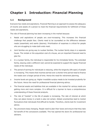 11
Everyone has needs and aspirations. Financial Planning is an approach to assess the adequacy
of income and assets of a person to meet the financial requirements for fulfilment of these
needs and aspirations.
The role of financial planning has been increasing in the market because:
o Needs and aspirations of people are ever-increasing. This increases the financial
challenge that people face. Clients need to be counselled on the difference between
needs (essentials) and wants (desires). Prioritisation of expenses is critical for people
who are struggling to make both ends meet.
o Joint families are giving way to nuclear families. The nuclear family stays in a separate
house. The rentals or the acquisition cost of a house, are an important financial need to
plan for.
o In a nuclear family, the individual is responsible for his immediate family. The extended
family, staying under a different roof, cannot be expected to support the regular financial
needs of the individual.
o The period of earning for individuals is reducing, while the longevity (life span) of people
is increasing. This means that incomes earned over a shorter time period need to finance
the needs over a longer period of time. Hence the need for retirement planning.
o Income levels are going up. Higher investible surplus needs to be invested prudently for
the future. Hence the need for professional financial planning advice.
o The financial assets and liabilities that are available in the market for various needs are
getting more and more complex. It is difficult for a layman to have a comprehensive
understanding of these financial products.
o The role of “market” in the life of people is increasing. The rate of interest at which
they can place money in a bank is also not certain. Global uncertainties lead to market
fluctuations that individuals find difficult to handle. Therefore, clients look for investment
advice.
o Tax provisions keep changing. People need to plan their taxes and ensure that they take
full benefit of the concessions available. This has opened the doors for professional tax
advisers.
 