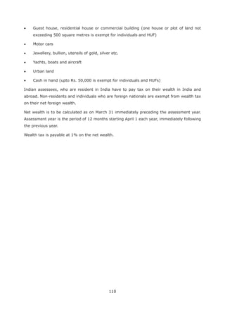 110
Guest house, residential house or commercial building (one house or plot of land not
exceeding 500 square metres is exempt for individuals and HUF)
Motor cars
Jewellery, bullion, utensils of gold, silver etc.
Yachts, boats and aircraft
Urban land
Cash in hand (upto Rs. 50,000 is exempt for individuals and HUFs)
Indian assessees, who are resident in India have to pay tax on their wealth in India and
abroad. Non-residents and individuals who are foreign nationals are exempt from wealth tax
on their net foreign wealth.
Net wealth is to be calculated as on March 31 immediately preceding the assessment year.
Assessment year is the period of 12 months starting April 1 each year, immediately following
the previous year.
Wealth tax is payable at 1% on the net wealth.
 